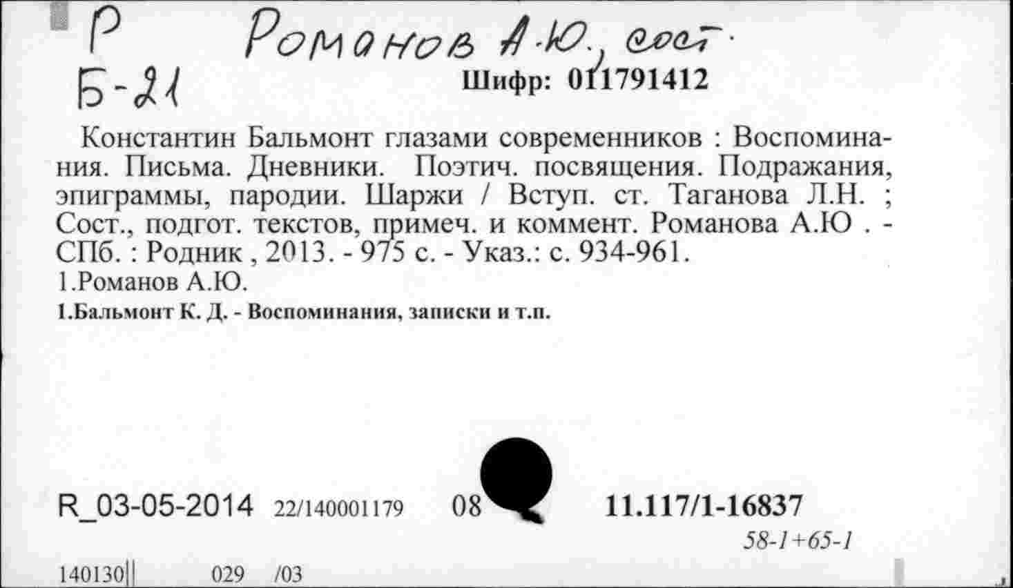 ﻿Р Ромам&в	■
Шифр: 011791412
Константин Бальмонт глазами современников : Воспоминания. Письма. Дневники. Поэтич. посвящения. Подражания, эпиграммы, пародии. Шаржи / Вступ. ст. Таганова Л.Н. ; Сост., подгот. текстов, примеч. и коммент. Романова А.Ю . -СПб. : Родник , 2013. - 975 с. - Указ.: с. 934-961.
1.Романов А.Ю.
1.Бальмонт К. Д. - Воспоминания, записки и т.п.
И_03-05-2014 22/140001179
11.117/1-16837
58-1+65-1
140130Ц	029 /03